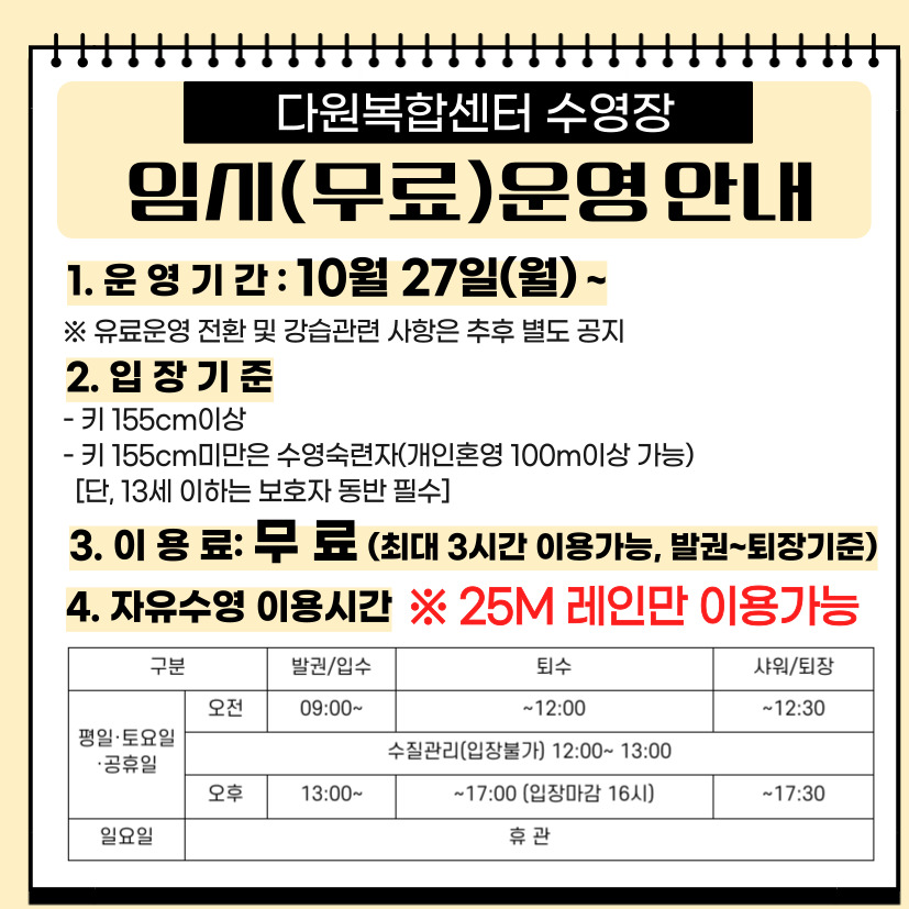 [다원복합센터 임시(무료)운영 안내]

 

○ 운영기간 : 10월 27일(월) ~

 ※ 유료운영 전환 및 강습관련 사항은 추후 별도 공지

 

○ 입장기준

 - 키 155cm이상

 - 키 155cm미만은 수영숙련자(개인혼영 100m이상 가능)

   [단, 13세 이하는 보호자 동반 필수]

 

○ 이용료 : 무료(최대 3시간 이용가능, 발권~퇴장기준)