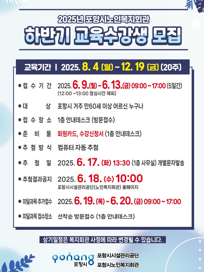 2025년 포항시노인복지회관
하반기 교육수강생 모집

교육기간 | 2025. 8. 4 (월) ~ 12. 19 (금) (20주)

접수기간: 2025. 6. 9.(월) ~ 6. 13.(금) 09:00 ~ 17:00 (5일간)
(12:00 ~ 13:00 점심시간 제외)

대상: 포항시 거주 만60세 이상 어르신 누구나

접수장소: 1층 안내데스크 (방문접수)

준비물: 회원카드, 수강신청서 (1층 안내데스크)

추첨방식: 컴퓨터 자동 추첨

추첨일: 2025. 6. 17. (화) 13:30 (1층 사무실) 개별문자발송

추첨결과공지: 2025. 6. 18. (수) 10:00
포항시시설관리공단(노인복지회관) 홈페이지

미달과목 추가접수: 2025. 6. 19.(목) ~ 6. 20.(금) 09:00 ~ 17:00

미달과목접수장소: 선착순 방문접수 (1층 안내데스크)

상기일정은 복지회관 사정에 따라 변경될 수 있습니다.

포항시시설관리공단
포항시노인복지회관
