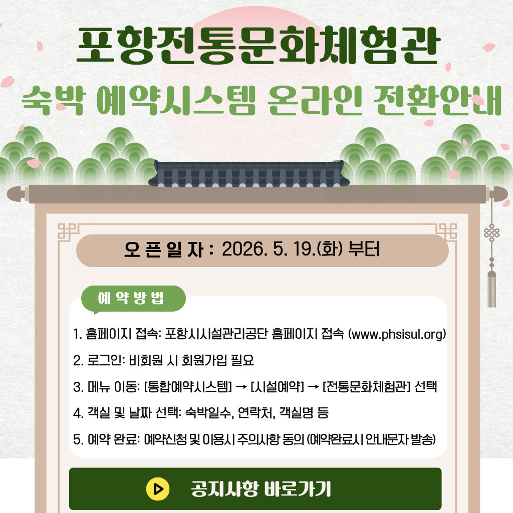 1. 홈페이지 접속: 포항시시설관리공단 홈페이지 접속 (www.phsisul.org)
2. 로그인: 비회원 시 회원가입 필요
3. 메뉴 이동: [통합예약시스템] → [시설예약] → [전통문화체험관] 선택
4. 객실 및 날짜 선택: 숙박일수, 연락처, 객실명 등
5. 예약 완료: 예약신청 및 이용시 주의사항 동의 (예약완료시 안내문자 발송)