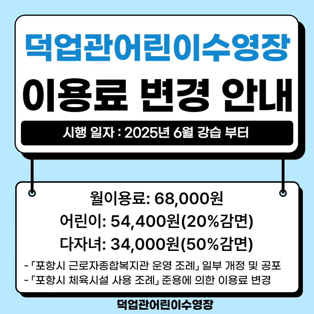 덕업관어린이수영장
이용료 변경 안내

시행 일자 : 2025년 6월 강습 부터

월이용료: 68,000원
어린이: 54,400원(20%감면)
다자녀: 34,000원(50%감면)

「포항시 근로자종합복지관 운영 조례」 일부 개정 및 공포

「포항시 체육시설 사용 조례」 준용에 의한 이용료 변경

덕업관어린이수영장