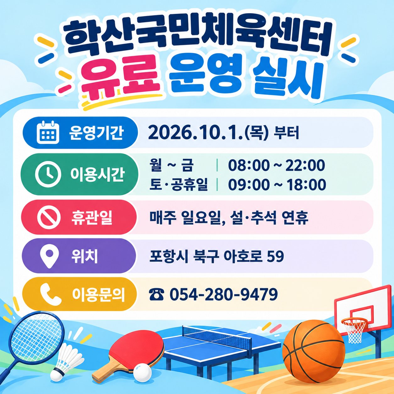 학산국민체육센터 유료운영 실시

운영기간: 2026.10.1.(목) 부터
이용시간 
월 ~ 금 : 08:00 ~ 22:00 
토·공휴일 : 09:00 ~ 18:00
휴관일 
매주 일요일, 설·추석 연휴
위치 포항시 북구 아호로 59
이용문의 ☎ 054-280-9479