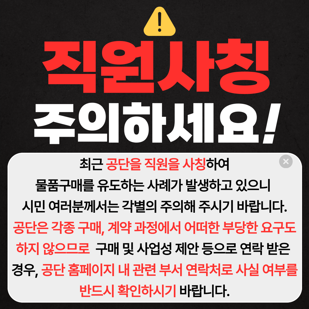 직원사칭주의하세요!

최근 공단을 직원을？사칭하여
물품구매를 유도하는 사례가 발생하고 있으니？
시민 여러분께서는 각별의 주의해 주시기 바랍니다.
공단은 각종 구매, 계약 과정에서 어떠한 부당한 요구도 하지 않으므로？ 구매 및 사업성 제안 등으로 연락 받은？
경우, 공단 홈페이지 내 관련 부서 연락처로 사실 여부를 반드시 확인하시기 바랍니다.