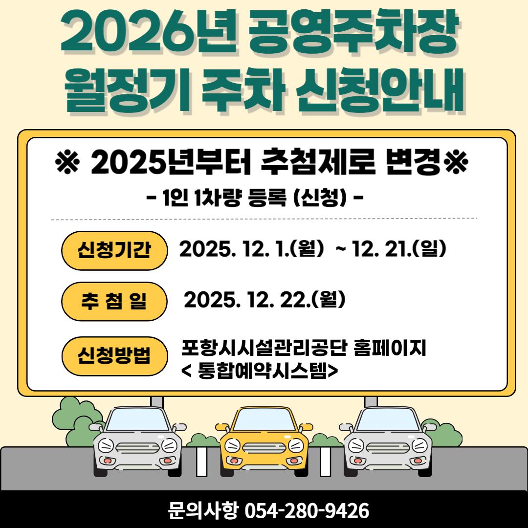 <2026년 공영주차장 월정기주차 신청 안내>

 

   

◎추첨일정

- 추첨 접수 기간 : 2025. 12. 1.(월) ~ 12. 21.(일)

포항시설관리공단 통합예약시스템

접수 바로가기☞ https://reservation.phsisul.org/lecture/llist/index/PHSISUL23

- 추첨일 : 2025. 12. 22.(월) 09:30

- 당첨자 서류 제출 및 결제 기간 : 2025. 12. 22. (추첨 후) ~ 12. 28.(일)

서류 현장 접수 시 해당 주차장 운영시간 내에 방문해주시기 바랍니다.

(마감일인 28일(일)의 경우 대해시장, 상도, 대도 주차장은 휴일이오니 이 점 양지하여 주시기 바랍니다.)