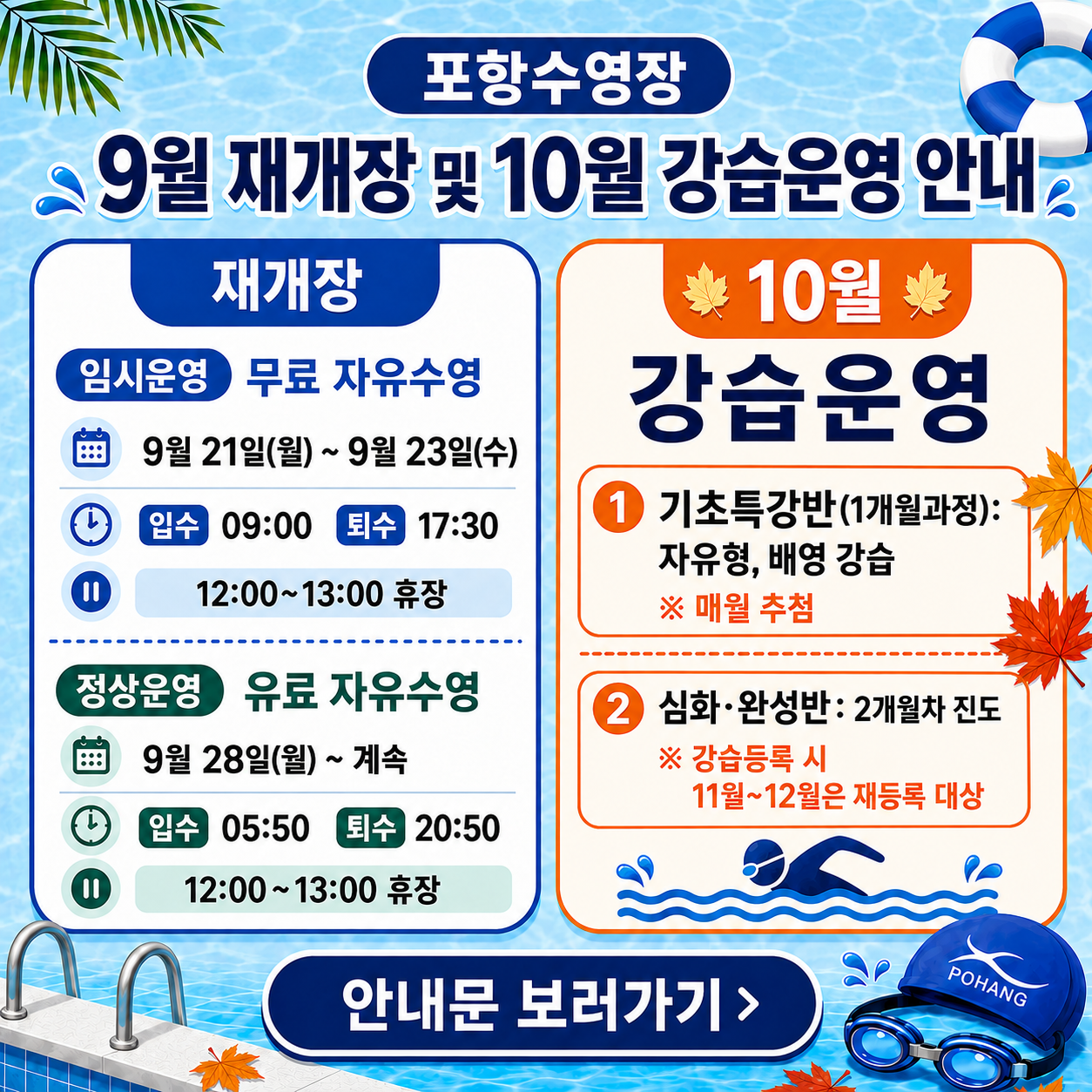 [포항수영장 9월 재개장 및 10월 강습운영 안내]

▶ 재개장 운영일정
① 임시운영 <무료 자유수영>
기간: 9. 21.(월) ~ 9. 23.(수)
이용시간: 입수 09:00 / 퇴수 17:30
휴장시간: 12:00 ~ 13:00

② 정상운영 <유료 자유수영>
기간: 9. 28.(월) ~ 계속
이용시간: 입수 05:50 / 퇴수 20:50
휴장시간: 12:00 ~ 13:00

▶ 10월 강습등록 안내
① 기초특강반(1개월 과정)
자유형·배영 강습
10월·11월·12월 매월 추첨

② 심화·완성반
2개월차 진도
10월 강습등록 시 11월~12월 재등록 대상

※ 세부 운영일정 및 강습 접수 관련 사항은 홈페이지 게시판 안내문을 확인해주시기 바랍니다. 감사합니다.

https://www.phsisul.org/sisul_15/sub/notice.do