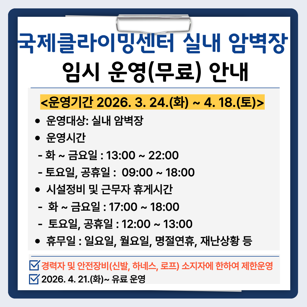 국제클라이밍센터 임시 운영(무료) 안내

기간: 2026. 3. 24.(화) ~ 4. 18.(토)

운영시간: 화~금 13:00~22:00

           토,공휴일: 09:00~18:00

 시설정비 및 근무자 휴게시간- 화~금 17:00~18:00, 토요일,공휴일 12:00~13:00

휴무일: 일요일, 월요일, 명절연휴, 재난상황 등

경력자 및 안전장비(신발, 하네스, 로프) 소지자에 한하여 제한운영

2026. 4. 21.(화)~ 유료 운영